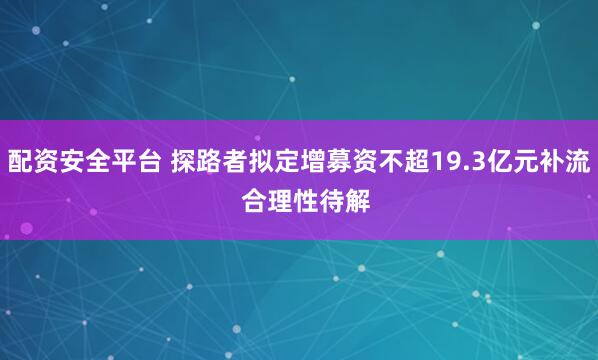 配资安全平台 探路者拟定增募资不超19.3亿元补流  合理性待解