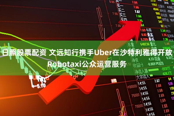 日照股票配资 文远知行携手Uber在沙特利雅得开放Robotaxi公众运营服务