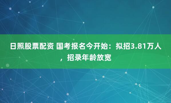 日照股票配资 国考报名今开始：拟招3.81万人，招录年龄放宽