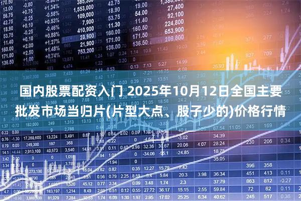 国内股票配资入门 2025年10月12日全国主要批发市场当归片(片型大点、股子少的)价格行情
