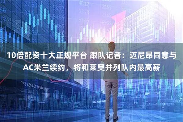 10倍配资十大正规平台 跟队记者：迈尼昂同意与AC米兰续约，将和莱奥并列队内最高薪