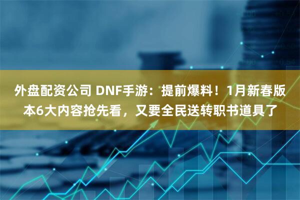外盘配资公司 DNF手游：提前爆料！1月新春版本6大内容抢先看，又要全民送转职书道具了