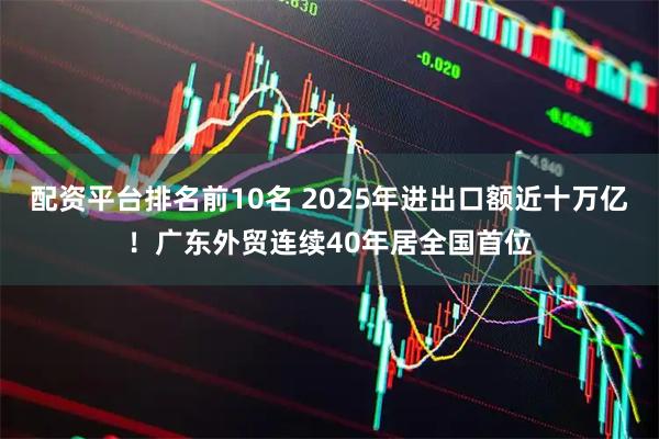 配资平台排名前10名 2025年进出口额近十万亿！广东外贸连续40年居全国首位