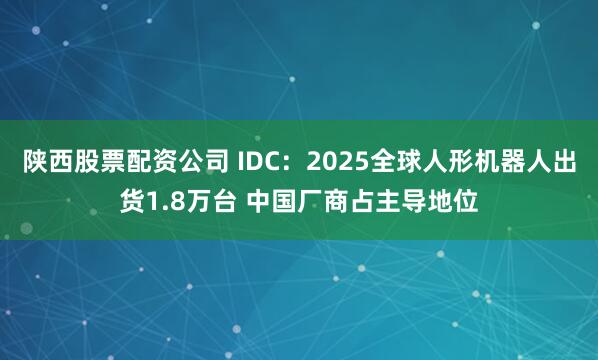 陕西股票配资公司 IDC:2025全球人形机器人出货1.8万台 中国厂商占主导地位
