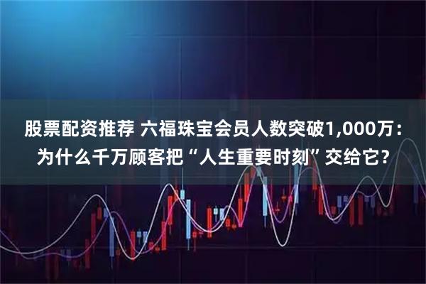 股票配资推荐 六福珠宝会员人数突破1,000万:为什么千万顾客把“人生重要时刻”交给它?