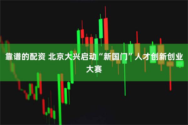 靠谱的配资 北京大兴启动“新国门”人才创新创业大赛